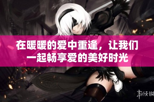 在暖暖的爱中重逢，让我们一起畅享爱的美好时光