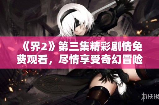《界2》第三集精彩剧情免费观看，尽情享受奇幻冒险之旅！