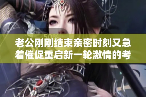 老公刚刚结束亲密时刻又急着催促重启新一轮激情的考验