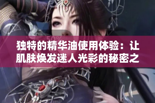 独特的精华油使用体验：让肌肤焕发迷人光彩的秘密之选