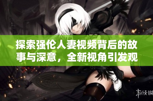 探索强伦人妻视频背后的故事与深意，全新视角引发观众思考