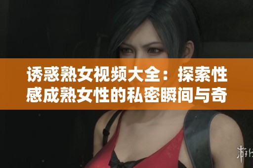 诱惑熟女视频大全：探索性感成熟女性的私密瞬间与奇妙体验