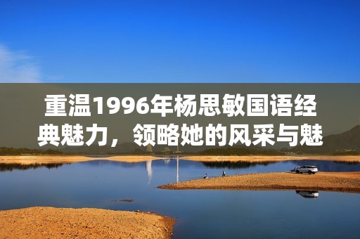重温1996年杨思敏国语经典魅力，领略她的风采与魅力之旅