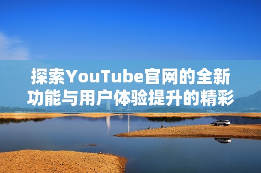 探索YouTube官网的全新功能与用户体验提升的精彩之旅