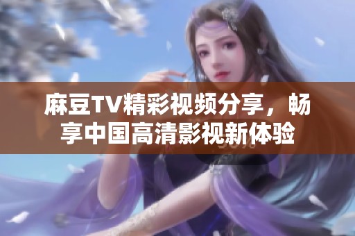 麻豆TV精彩视频分享，畅享中国高清影视新体验