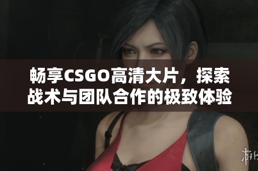 畅享CSGO高清大片，探索战术与团队合作的极致体验！