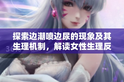 探索边潮喷边尿的现象及其生理机制，解读女性生理反应的奥秘与体验