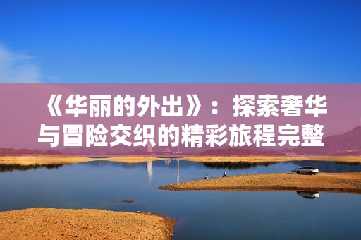 《华丽的外出》：探索奢华与冒险交织的精彩旅程完整体验