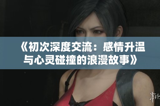 《初次深度交流：感情升温与心灵碰撞的浪漫故事》