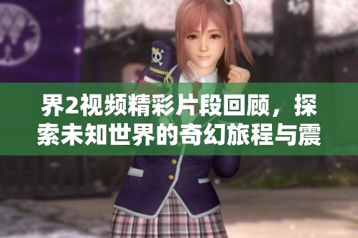 界2视频精彩片段回顾，探索未知世界的奇幻旅程与震撼瞬间