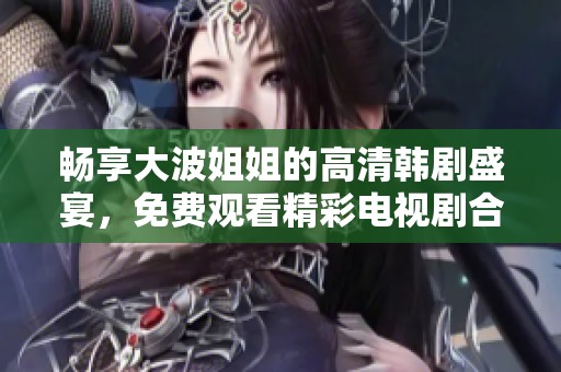 畅享大波姐姐的高清韩剧盛宴，免费观看精彩电视剧合集