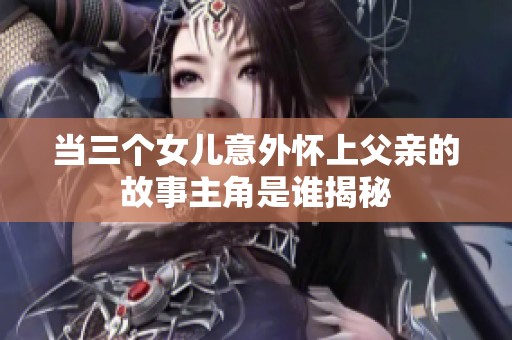当三个女儿意外怀上父亲的故事主角是谁揭秘