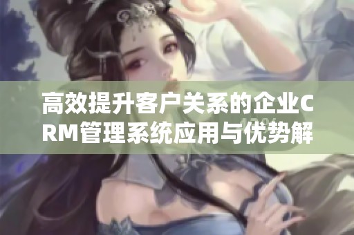 高效提升客户关系的企业CRM管理系统应用与优势解析