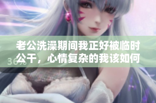 老公洗澡期间我正好被临时公干，心情复杂的我该如何应对呢