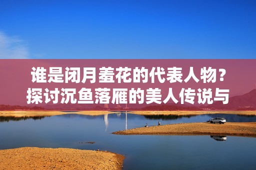 谁是闭月羞花的代表人物？探讨沉鱼落雁的美人传说与历史。