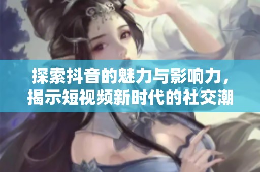 探索抖音的魅力与影响力，揭示短视频新时代的社交潮流与趋势