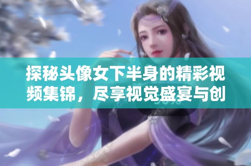 探秘头像女下半身的精彩视频集锦，尽享视觉盛宴与创意灵感