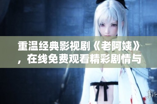 重温经典影视剧《老阿姨》，在线免费观看精彩剧情与感人故事