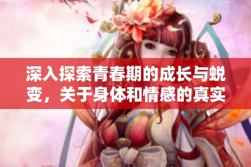 深入探索青春期的成长与蜕变，关于身体和情感的真实体验分享