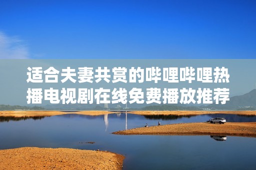 适合夫妻共赏的哔哩哔哩热播电视剧在线免费播放推荐
