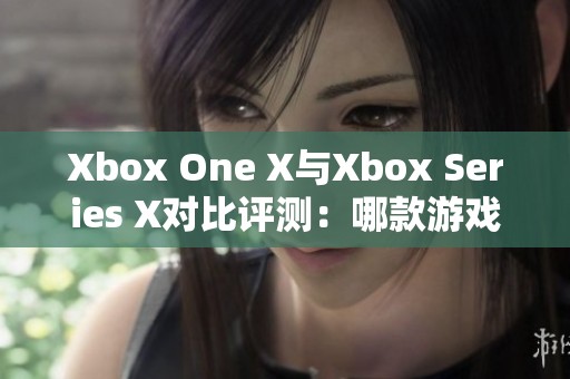 Xbox One X与Xbox Series X对比评测：哪款游戏主机更胜一筹？