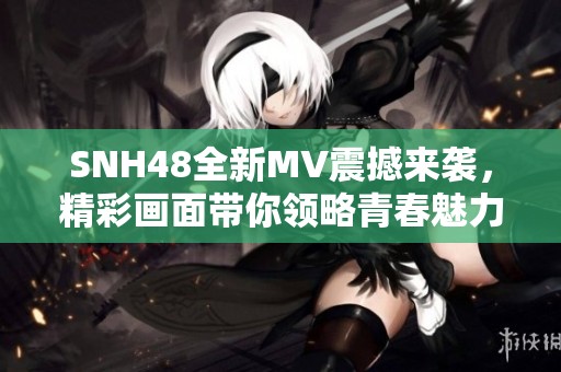 SNH48全新MV震撼来袭，精彩画面带你领略青春魅力与团体精神！