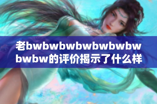 老bwbwbwbwbwbwbwbwbw的评价揭示了什么样的真实体验与情感感觉