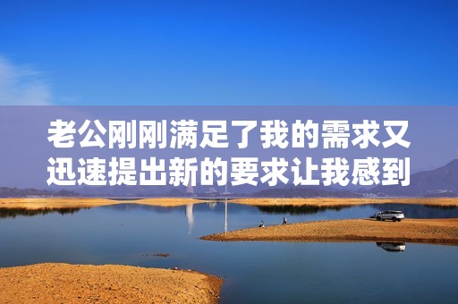 老公刚刚满足了我的需求又迅速提出新的要求让我感到惊讶