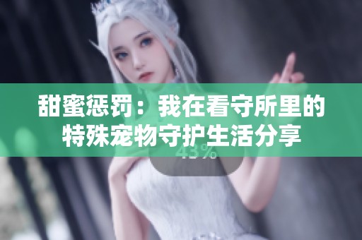 甜蜜惩罚：我在看守所里的特殊宠物守护生活分享
