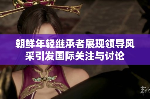 朝鲜年轻继承者展现领导风采引发国际关注与讨论