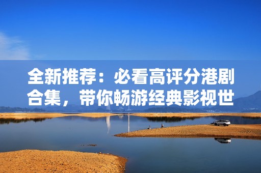 全新推荐：必看高评分港剧合集，带你畅游经典影视世界