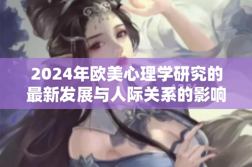 2024年欧美心理学研究的最新发展与人际关系的影响分析