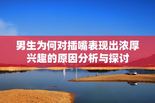 男生为何对插嘴表现出浓厚兴趣的原因分析与探讨