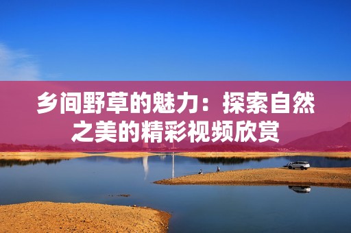 乡间野草的魅力：探索自然之美的精彩视频欣赏