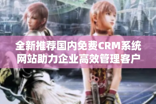 全新推荐国内免费CRM系统网站助力企业高效管理客户关系