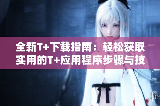 全新T+下载指南：轻松获取实用的T+应用程序步骤与技巧