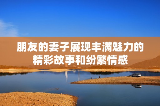 朋友的妻子展现丰满魅力的精彩故事和纷繁情感