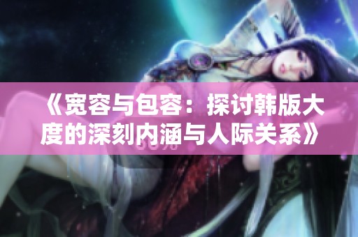 《宽容与包容：探讨韩版大度的深刻内涵与人际关系》
