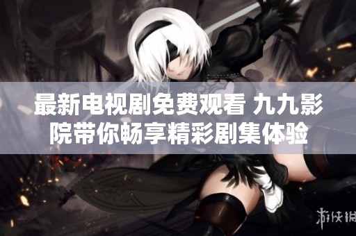 最新电视剧免费观看 九九影院带你畅享精彩剧集体验