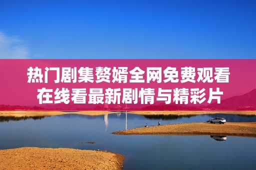 热门剧集赘婿全网免费观看 在线看最新剧情与精彩片段