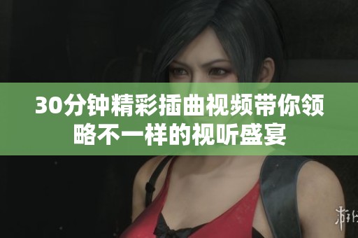 30分钟精彩插曲视频带你领略不一样的视听盛宴