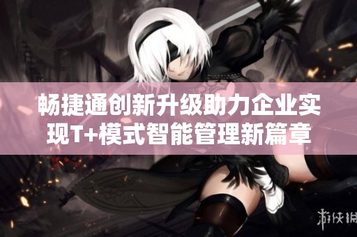 畅捷通创新升级助力企业实现T+模式智能管理新篇章