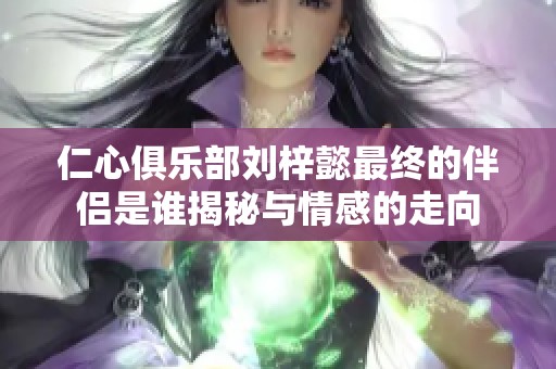 仁心俱乐部刘梓懿最终的伴侣是谁揭秘与情感的走向