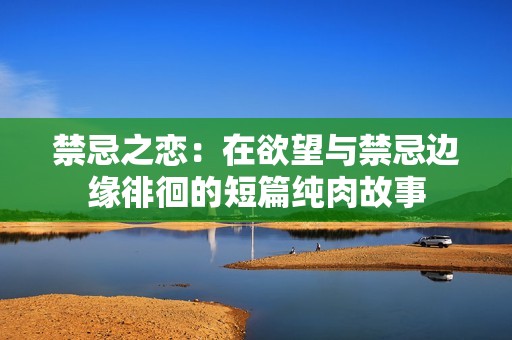 禁忌之恋：在欲望与禁忌边缘徘徊的短篇纯肉故事