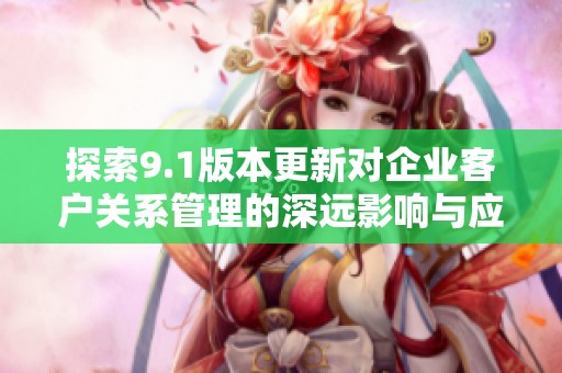 探索9.1版本更新对企业客户关系管理的深远影响与应用