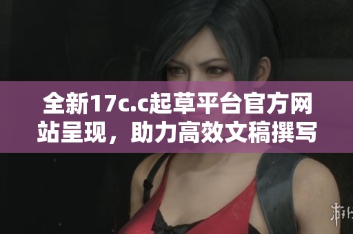 全新17c.c起草平台官方网站呈现，助力高效文稿撰写与管理。