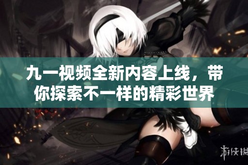 九一视频全新内容上线，带你探索不一样的精彩世界