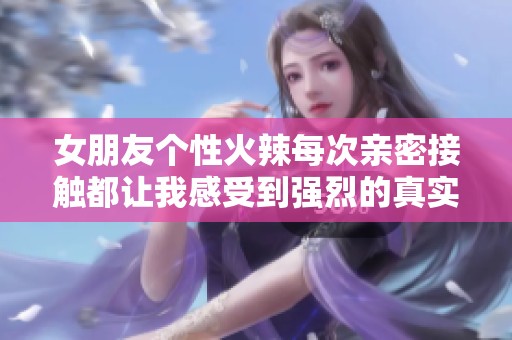 女朋友个性火辣每次亲密接触都让我感受到强烈的真实感