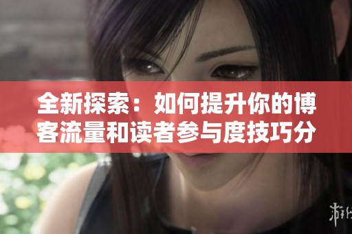 全新探索：如何提升你的博客流量和读者参与度技巧分享
