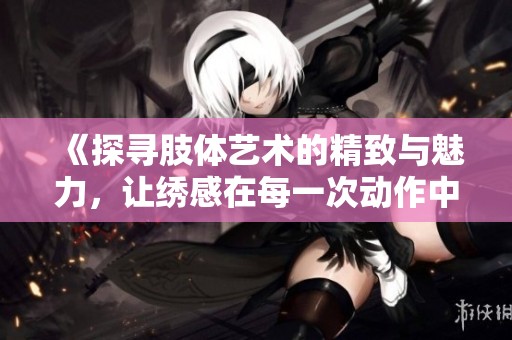 《探寻肢体艺术的精致与魅力，让绣感在每一次动作中绽放》